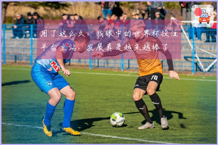 用了这么久,我眼中的世界杯投注平台主站,发展真是越来越棒了