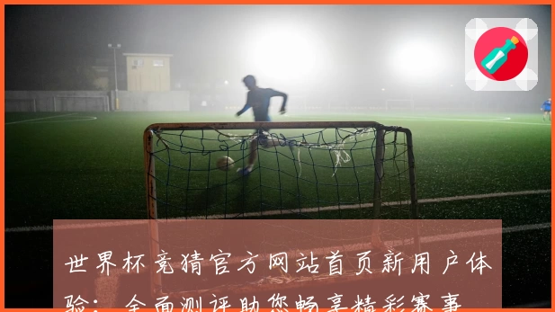 世界杯竞猜官方网站首页新用户体验：全面测评助您畅享精彩赛事